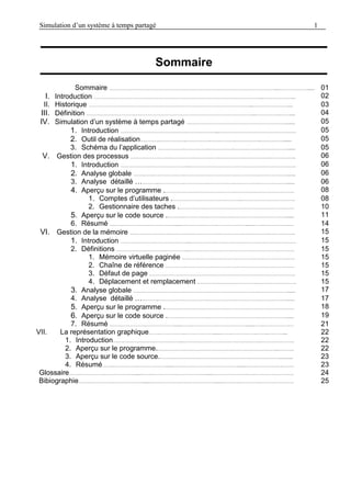Simulation d’un système à temps partagé 1
Sommaire ……………………………………………………………………………………………...………………...... 01
I. Introduction ……………………………………………………………………………………………...………………... 02
II. Historique …………………………………………………………………………………………...…………….…….... 03
III. Définition ……………………………………………………………………………………………...…………….…….... 04
IV. Simulation d’un système à temps partagé ………………………………………………………....... 05
1. Introduction ……………………………………………………...…………………………………………. 05
2. Outil de réalisation………….…………….…………….…………….…………….……………...... 05
3. Schéma du l’application .…………….…………….…………….…………….………………...... 05
V. Gestion des processus …………………….…………….…………….…………….…………….…………….. 06
1. Introduction ……………………………………...…………………………………………………………. 06
2. Analyse globale …….……….…………….…………….…………….…………….………………...... 06
3. Analyse détaillé …………..…………….…………….…………….…………….………………...... 06
4. Aperçu sur le programme .………………………………………………………………………. 08
1. Comptes d’utilisateurs .……………………………………..……………………………. 08
2. Gestionnaire des taches .………………………………………………………………. 10
5. Aperçu sur le code source .……….…………….…………….…………….………………...... 11
6. Résumé …….…………….………………......…….…………….………………......…….…………….… 14
VI. Gestion de la mémoire …………………….…………….…………….…………….…………….…………….. 15
1. Introduction ……………………………………...…………………………………………………………. 15
2. Définitions …………………………..…………...…………………………………………………………. 15
1. Mémoire virtuelle paginée .………………………………………………………….…. 15
2. Chaîne de référence .……………………………………………………………………… 15
3. Défaut de page .……………………………………………………………………………….. 15
4. Déplacement et remplacement .……………………………….……………………. 15
3. Analyse globale …….……….…………….…………….…………….…………….………………...... 17
4. Analyse détaillé …………..…………….…………….…………….…………….………………...... 17
5. Aperçu sur le programme .………………………………………………………………………. 18
6. Aperçu sur le code source .……….…………….…………….…………….………………...... 19
7. Résumé …….…………….………………......…….…………….………………......…….…………….…
VII. La représentation graphique…….…………….………………......…….…………….……..………....
1. Introduction……………………………………...………………………………………….………………….
2. Aperçu sur le programme.…………………………………………………………………..……….
3. Aperçu sur le code source.……….…………….…………….…………….………………...........
4. Résumé…….…………….………………......…….…………….………………......…….………….….…….
Glossaire…….…………….………………......…….…………….………………......…….…………….….…………………….
Bibiographie…….…………….………………......…….…………….………………......…….….………….………………….
21
22
22
22
23
23
24
25
Sommaire
 