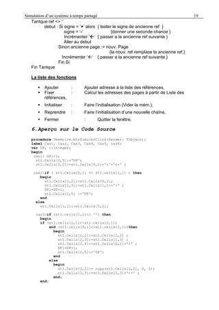 Simulation d’un système à temps partagé 19
Tantque ref <> ‘’
debut : Si signe = ‘+’ alors { tester le signe de ancienne ref }
signe = ‘-‘ {donner une seconde chance }
Incrémenter ‘’ { passer a la ancienne ref suivante }
Aller au debut
Sinon ancienne page := nouv. Page
{la nouv. ref remplace la ancienne ref.}
Incrémenter ‘’ { passer a la ancienne ref suivante.}
Fin Si
Fin Tantque
La liste des fonctions
 Ajouter : Ajouter adresse à la liste des références,
 Fixer : Calcul les adresses des pages à partir de Liste des
références,
 Initialiser : Faire l’initialisation (Vider la mém.),
 Reprendre : Faire l’initialisation d’une nouvelle chaîne,
 Fermer : Quitter la fenêtre.
6.Aperçu sur le Code Source
procedure Tmemoire.btnSimulerClick(Sender: TObject);
label Cas1, Cas2, Cas3, Cas4, Cas5, cas6;
var DP, i:integer;
begin
cas1: DP:=1;
st1.Cells[0,5]:='DP';
st1.Cells[0,2]:=st1.Cells[0,1]+'+'+'<-' ;
cas2:if ( st1.Cells[0,1] <> st1.cells[1,1] ) then
begin
st1.Cells[1,2]:=st1.Cells[0,2];
st1.Cells[1,3]:=st1.Cells[1,1]+'+' ;
DP:=DP+1;
st1.Cells[1,5] :='DP';
end
else
st1.Cells[1,2]:=st1.Cells[0,2];
cas3:if (st1.cells[2,1]<> '') then
begin
if (st1.cells[1,1]<>st1.cells[2,1])
and (st1.cells[0,1]<>st1.cells[2,1])then
begin
st1.Cells[2,2]:=st1.Cells[1,2] ;
st1.Cells[2,3]:=st1.Cells[1,3] ;
st1.Cells[2,4]:=st1.Cells[2,1]+'+' ;
DP:=DP+1;
st1.Cells[2,5]:='DP';
end
else
begin
st1.Cells[2,2]:= copy(st1.Cells[1,2], 0, 2);
st1.Cells[2,3]:=st1.Cells[1,3]+'<-' ;
end;
end;
 