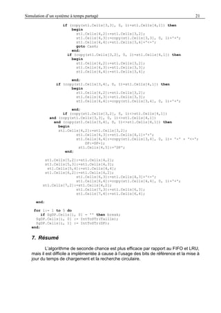 Simulation d’un système à temps partagé 21
if (copy(st1.Cells[3,3], 0, 1)=st1.Cells[4,1]) then
begin
st1.Cells[4,2]:=st1.Cells[3,2];
st1.Cells[4,3]:=copy(st1.Cells[3,3], 0, 1)+'+';
st1.Cells[4,4]:=st1.Cells[3,4]+'<-';
goto Cas6;
end;
if (copy(st1.Cells[3,2], 0, 1)=st1.Cells[4,1]) then
begin
st1.Cells[4,2]:=st1.Cells[3,2];
st1.Cells[4,3]:=st1.Cells[3,3];
st1.Cells[4,4]:=st1.Cells[3,4];
end;
if (copy(st1.Cells[3,4], 0, 1)=st1.Cells[4,1]) then
begin
st1.Cells[4,2]:=st1.Cells[3,2];
st1.Cells[4,3]:=st1.Cells[3,3];
st1.Cells[4,4]:=copy(st1.Cells[3,4], 0, 1)+'+';
end;
if (copy(st1.Cells[3,2], 0, 1)<>st1.Cells[4,1])
and (copy(st1.Cells[3,3], 0, 1)<>st1.Cells[4,1])
and (copy(st1.Cells[3,4], 0, 1)<>st1.Cells[4,1]) then
begin
st1.Cells[4,2]:=st1.Cells[3,2];
st1.Cells[4,3]:=st1.Cells[4,1]+'+';
st1.Cells[4,4]:=copy(st1.Cells[3,4], 0, 1)+ '-' + '<-';
DP:=DP+1;
st1.Cells[4,5]:='DP';
end;
st1.Cells[5,2]:=st1.Cells[4,2];
st1.Cells[5,3]:=st1.Cells[4,3];
st1.Cells[5,4]:=st1.Cells[4,4];
st1.Cells[6,2]:=st1.Cells[4,2];
st1.Cells[6,3]:=st1.Cells[4,3]+'<-';
st1.Cells[6,4]:=copy(st1.Cells[4,4], 0, 1)+'+';
st1.Cells[7,2]:=st1.Cells[4,2];
st1.Cells[7,3]:=st1.Cells[6,3];
st1.Cells[7,4]:=st1.Cells[6,4];
end;
for i:= 1 to 5 do
if SgDP.Cells[i, 0] = '' then break;
SgDP.Cells[i, 0] := IntToSTr(Taille);
SgDP.Cells[i, 1] := IntToSTr(DP);
end;
7. Résumé
L’algorithme de seconde chance est plus efficace par rapport au FIFO et LRU,
mais il est difficile a implémentée à cause à l’usage des bits de référence et la mise à
jour du temps de chargement et la recherche circulaire.
 