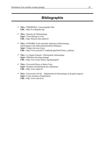 Simulation d’un système à temps partagé 25
 Titre : WIKIPEDIA, L'encyclopédie libre
URL : http://fr.wikipedia.org/
 Titre : Histoire de l'Informatique
Sujet : Time Sharing et Unix
URL : http://histoire.info.online.fr/
 Titre : ENSEIRB, Ecole nationale supérieure d'électronique,
informatique et de radiocommunications Bordeaux.
Sujet : Temps réel sous Linux
URL : http://www.enseirb.fr/~kadionik/glmf/lm52/linux_realtime/
 Titre : Le Jargon Français - Dictionnaire informatique
Sujet : Définition de temps partagé
URL : http://www.linux-france.org/prj/jargonf/
 Titre : Université Pierre et Marie Curie
Sujet : Systèmes d'exploitation des ordinateurs
URL : http://www.upmc.fr/
 Titre : Université LAVAL – Département d’informatique et du génie logiciel
Sujet : Cours systèmes d'exploitation
URL : http://www.ulaval.ca/
Bibliographie
 