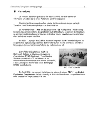 Simulation d’un système à temps partagé 3
II. Historique
Le concept de temps partagé a été décrit d'abord par Bob Bemer en
1957 dans un article de la revue Automatic Control Magazine
Christopher Strachey est parfois crédité de l'invention du temps partagé.
Toutefois ce qu'il décrit est plus proche du multitâche
En Novembre 1961 : MIT ont développé le CTSS (Compatible Time Sharing
System), le premier système d'exploitation Multi-Utilisateurs, seulement 3 utilisateurs
se sont connecté simultanément sur un ordinateur pour y travailler comme si chacun
disposait de sa propre machine.
En 1961 : Le projet MAC (Multi Access Computer) du MIT est réalisé pour but
de permettre à plusieurs personnes de travailler sur un même ordinateur en même
temps pour éliminer les temps d'attente du traitement par lot.
Entre 1962 et Septembre 1964 : le
Dartmouth Collage a développé le système
d'exploitation DTSS (Dartmouth Time Sharing
System) permettant à 32 personnes de se
connecter simultanément sur un même ordinateur,
il était utilisé pour donner des cours de langage
BASIC aux étudiants.
FIG 1 : Le SE DTSS
En Avril 1970 : Lancement de la ligne de mini-ordinateurs PDP-11 par Digital
Equipment Corporation. Il s'agit d'une ligne Ade machines toutes compatibles entre
elles basées sur un processeur 16 bits
 