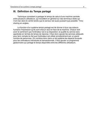 Simulation d’un système à temps partagé 4
III. Définition du Temps partagé
Technique consistant à partager le temps de calcul d'une machine centrale
entre plusieurs utilisateurs, qui travaillent en général sur des terminaux idiots qui
n'ont rien dans le ventre tandis que le serveur est aussi puissant que possible. Time-
sharing en anglais.
La fonction d'un système temps partagé est de donner à tous ces acteurs
humains l'impression qu'ils sont chacun seul en face de la machine. Chacun doit
avoir le sentiment que l'ordinateur est à sa disposition; la qualité du service sera
appréciée en termes de temps de réponse. Il faut donc ajouter les services adéquats
pour tenir compte du fait que l'ordinateur est utilisé simultanément par un grand
nombre de personnes. On combine donc dans un tel système les aspects évoqués
pour les ordinateurs individuels et transactionnels. Il faut ajouter un programme
gestionnaire qui partage le temps disponible entre les différents utilisateurs.
 