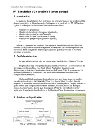 Simulation d’un système à temps partagé 5
IV. Simulation d’un système à temps partagé
1. Introduction
Le système d’exploitation d’un ordinateur est chargé d’assurer les fonctionnalités
de communication et d’interface entre l’utilisateur et le matériel. Un SE (OS) est un
logiciel dont les grands domaines d’intervention sont divers:
 Gestion des processus,
 Gestion de la mémoire (physique et virtuelle),
 Gestion des droits d’accès (Sécurité),
 Gestion des fichiers (Système de fichiers),
 Gestion des périphériques (Entrées-sorties),
 ...
Afin de comprendre les fonctions d’un système d’exploitation et les méthodes
utilisées pour garder la stabilité du système. En essaient de simuler la gestion des
processus dans un système à temps partagé ainsi que la gestion de la mémoire
physique et virtuelle.
2. Outil de réalisation
Le logiciel fait dans ce mini est réalisé avec l’outil Borland Delphi 07 Studio.
Delphi est un IDE (Integrated Development Environment ) (environnement de
développement intégré) de type RAD (Rapid Application Development)
(Développement rapide d’application), basé sur le Pascal Objet. Il nous permet de
réaliser rapidement et simplement des applications Windows en utilisent des
composants réutilisables.
Cette rapidité et souplesse de développement sont dues à une conception
visuelle de l’application (WYSIWYG) (What You See Is What You Get). Delphi
propose un ensemble très complet de composants visuels prêts à l’emploi incluant la
quasi-totalité des composants Windows (fenêtres, boutons, boîtes de dialogue,
menus, barres d’outils…) ainsi que des experts (Wizards) permettant de créer
facilement divers types d’applications et de librairies (Base de données, composants,
…).
3. Schéma du l’application
FIG 2 : Schéma du l’application FIG 3 : Fenêtre principale
 