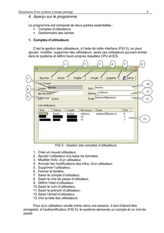 Simulation d’un système à temps partagé 8
4. Aperçu sur le programme
Le programme est composé de deux parties essentielles :
 Comptes d’utilisateurs
 Gestionnaire des taches
1. Comptes d’utilisateurs
C’est la gestion des utilisateurs, à l’aide de cette interface (FIG 5), on peut
ajouter, modifier, supprimer des utilisateurs, seuls ces utilisateurs pouvant entrée
dans le système et définir leurs propres requêtes CPU et E/S.
FIG 5 : Gestion des comptes d’utilisateurs
1. Crée un nouvel utilisateur,
2. Ajouter l’utilisateur à la base de données,
3. Modifier l’info. d’un utilisateur,
4. Annuler les modifications des infos. d’un utilisateur,
5. Supprimer l’utilisateur,
6. Fermer la fenêtre,
7. Saisir le compte d’utilisateur,
8. Saisir le mot de passe d’utilisateur,
9. Définir l’état d’utilisateur,
10.Saisir le nom d’utilisateur,
11.Saisir le prénom d’utilisateur,
12.Saisir l’émail d’utilisateur,
13.Voir la liste des utilisateurs.
Pour q’un utilisateur veuille entrer dans une session, il doit d’abord être
enregistré, à l’authentification (FIG 5); le système demande un compte et un mot de
passe.
1
1
1
2 4 6
7
1
10
11
121
5
1
9
1
8
3
131
 