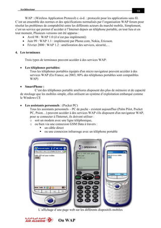 Architecteur
On WAP
10
WAP : (Wireless Application Protocol) c.-à-d. : protocole pour les applications sans fil.
C’est un ensemble des normes et des spécifications normalisés par l’organisation WAP forum pour
résolut les problèmes de comptabilité entre les différents acteurs du marché mobile, Simplement,
c’est un service qui permet d’accéder à l’Internet depuis un téléphone portable, en tout lieu et en
tout moment, Plusieurs versions ont été apparus :
 Avril 98 : WAP 1.0 (il n’est pas implémenté)
 Juin 99 : WAP 1.1 : implémenté par Phone.com, Nokia, Ericsson.
 Février 2000 : WAP 1.2 : amélioration des services, sécurité,…
4. Les terminaux
Trois types de terminaux peuvent accéder à des services WAP:
 Les téléphones portables:
Tous les téléphones portables équipés d'un micro navigateur peuvent accéder à des
services WAP (En France, au 2003; 80% des téléphones portables sont compatibles
WAP)
 SmartPhone :
C’est des téléphones portable améliores disposent des plus de mémoire et de capacité
de stockage que les mobiles simple, elles utilisent un système d’exploitation embarqué comme
le Windows CE
 Les assistants personnels : (Pocket PC)
Tous les assistants personnels – PC de poche - existent aujourd'hui (Palm Pilot, Pocket
PC, Psion…) peuvent accéder à des services WAP s'ils disposent d'un navigateur WAP,
pour se connecter à l'Internet, ils doivent utiliser :
o soit un modem avec une ligne téléphonique,
o ou bien via une connexion GSM Data à travers :
 un câble direct
 ou une connexion infrarouge avec un téléphone portable
L’affichage d’une page web sur les différents dispositifs mobiles
 
