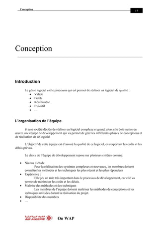 Conception
On WAP
12
Conception
Introduction
Le génie logiciel est le processus qui est permet de réaliser un logiciel de qualité :
 Valide
 Fiable
 Réutilisable
 Evolutif
 …
L’organisation de l’équipe
Si une société décide de réaliser un logiciel complexe et grand, alors elle doit mettre en
œuvre une équipe de développement qui va permet de géré les différentes phases de conceptions et
de réalisation de ce logiciel
L’objectif de cette équipe est d’assuré la qualité de ce logiciel, en respectant les coûts et les
délais prévus.
Le choix de l’équipe de développement repose sur plusieurs critères comme:
 Niveau d’étude
Pour la réalisation des systèmes complexes et nouveaux, les membres doivent
connaître les méthodes et les techniques les plus récent et les plus répondues
 Expérience :
Elle jeu un rôle très important dans le processus de développement, car elle va
permet de minimiser les coûts et les délais.
 Maîtrise des méthodes et des techniques
Les membres de l’équipe doivent maîtriser les méthodes de conceptions et les
techniques utilisées durant la réalisation du projet.
 Disponibilité des membres
 …
 