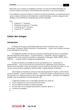 Conception
On WAP
14
Dans notre cas, le système est compliqué et inconnu, et à cause de l’effectif disponible, on
choisit le modèle en incrément, car la réalisation des incréments va être moins complexe.
Cette méthode va permet de réaliser le système d’une façon incrémentale, en commencent par le
noyau et chaque incrément est développé par un modèle spécifique, un autre avantage de cette
méthode est la possibilité de exécuté plusieurs activité en parallèle
Exp. :
 Codage du 1er
incrément
 Préparation des tests du 1er
incrément
 Conception du 2éme
incrément
 Analyse du 3éme
incrément
 …
Cahier des charges
Introduction
L’Internet est devenu un outil indispensable pour tous les secteurs de notre société,
(Scientifique, Technique, Médical, Education, Communication,…), grâce à son évolution croissante
et aux multitudes de ces services.
Les téléphones portables sont devenus une partie essentielle dans de notre vie quotidienne,
plusieurs dispositifs ont été apparus, - la partie terminaux - en parallèle ; plusieurs langages de
programmation ont été conçus pour atteindre ces dispositifs, en distingue : WML, HTML, JAVA,
ASP.Net, … - la partie Outils et Langage de programmation-
Il existe sur Internet un ensemble de services qui facilitent la vie – personnelle ou
professionnelles – et qui ne nécessitent pas forcément des PC sophistiqués et des connexions
Internet de très haut début, citons, par exemple les services financiers, de trafic info routier, etc. ses
services sont les premiers candidats à l’Internet mobile –la partie domaine d’utilisation -
Afin d’élargie et d’étendre les services en ligne fournissent par Air Algérie, et afin d’attirer
en plus la clientèle – surtout la clientèle ordinaire –, et afin d’être de plus en plus proche aux clients,
On a proposé à Air Algérie de mettre en œuvre une application mobile – accessible via le téléphone
portable - pour la consultation et la réservation des vols.
L’application mobile qu’on va développer permettre aux clients de
 Voir le calendrier des vols et de faire des réservations
 Voir les réductions tarifaires et guide de passager
 Voir des infos sur la compagnie (présentation, actualités, agences, ..)
 Contacter la compagnie
 …
 