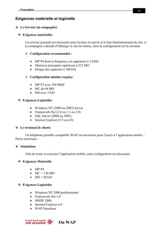 Conception
On WAP
15
Exigences matérielle et logicielle
Le Serveur (la compagnie)
 Exigences matérielles
Un serveur puissant est nécessaire pour la mise en œuvre et le bon fonctionnement du site, si
la compagnie a décidé d’héberger le site lui-même, alors la configuration est la suivante
 Configuration recommandée :
 MP P4 dont la fréquence est supérieure à 3 GHZ
 Mémoire principale supérieure à 512 MO
 Disque dur supérieur à 100 GO
 Configuration minime requise:
 MP P3 avec 550 MHZ
 MC de 64 MO
 DD avec 5 GO
 Exigences Logicielles
 Windows NT (2000 ou 2003) Server
 Framework.Net (1.0 ou 1.1 ou 2.0)
 SQL Server (2000 ou 2005)
 Internet Explorer (5.5 ou 6.0)
Le terminal (le client)
Un téléphone portable compatible WAP est nécessaire pour l’accès à l’application mobile –
Partie terminaux -
Simulation
Afin de tester et exécuter l’application mobile, cette configuration est nécessaire
 Exigences Matérielle
 MP P4
 MC > 128 MO
 DD > 20 GO
 Exigences Logicielles
 Windows NT 2000 professionnel
 Framework.Net 1.0
 MSDE 2000
 Internet Explorer 6.0
 WAP Simulator
 