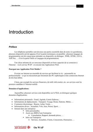 Introduction
On WAP
2
Introduction
Préface
Les téléphones portables sont devenus une partie essentielle dans de notre vie quotidienne,
plusieurs dispositifs ont été apparus (Voir la partie terminaux), en parallèle ; plusieurs langages de
programmation ont été conçus pour atteindre ces dispositifs, en distingue : WML, HTML, JAVA,
ASP.Net, … (Voir la partie Outils et Langages de programmation)
Une chose attirante de ces nouveaux dispositifs est leurs capacités de se connecter à
l'Internet – via le service WAP - et exécuter des Applications Web.
Pourquoi une Application Web Mobile ?
Il existe sur Internet un ensemble de services qui facilitent la vie – personnelle ou
professionnelle – et qui ne nécessitent pas forcément des PC sophistiqués et des connexions Internet
de très haut début.
Citons, par exemple les services financiers, de trafic info-routier, etc. ses services sont les
premiers candidats à l’Internet mobile
Domaines d'applications:
Aujourd'hui, plusieurs services sont disponibles sur le Web, on distinguer quelques
domaines d'applications:
 Informations personnels : Email, Agenda, Carnet d'adresse…
 Informations de déplacements : Transport, Voyage, Route, Stations, Météo, …
 Commerce électronique : Bourse, Achat, Vente, …
 Informations divers : Actualités, Vols, Jeux, Presse, Sport, …
 Intranet dans une entreprise:
 Infos personnelles.
 Accès aux BDD d’une l'entreprise
 Consultation, Rapport, demande pièces, …
 Infos sur l'entreprise
 Services, Actualités, Clients, Concurrents, Partenaires, …
 