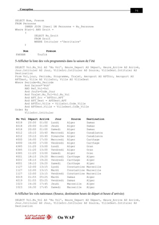 Conception
On WAP
23
SELECT Nom, Prenom
FROM Personne
INNER JOIN [User] ON Personne = Nu_Personne
Where Etat=1 AND Droit =
(
SELECT Nu_Droit
FROM Droit
WHERE Intituler ='Secritaire'
)
Nom Prénom
FAKHAR Toufik
5-Afficher la liste des vols programmés dans la saison de l’été
SELECT Vol.Nu_Vol AS 'Nu Vol', Heure_Depart AS Départ, Heure_Arrive AS Arrivé,
Jour.Intituler AS Jour, VilleSrc.Intituler AS Source, VilleDest.Intituler AS
Destination
From Vol,jour, Periode, Programme, Trajet, Aeroport AS APTSrc, Aeroport AS
APTDest, Ville AS VilleSrc, Ville AS VilleDest
Where Periode=Nu_Periode
And Saison='été'
AND Ref_Vol=Vol
And Jours=Code_Jour
And Trajet.Nu_Vol=Vol.Nu_Vol
And APT_Src = APTSrc.APT
And APT_Dest = APTDest.APT
And APTSrc.Ville = VilleSrc.Code_Ville
And APTDest.Ville = VilleDest.Code_Ville
Order By
VilleSrc.Intituler
Nu Vol Départ Arrivé Jour Source Destination
4018 20:00 01:00 Lundi Alger Damas
4018 20:00 01:00 Jeudi Alger Damas
4018 20:00 01:00 Samedi Alger Damas
4012 10:10 10:40 Mercredi Alger Casablanca
4012 10:10 10:40 Dimanche Alger Casablanca
4000 16:00 17:00 Mercredi Alger Carthage
4000 16:00 17:00 Vendredi Alger Carthage
6385 11:20 13:00 Lundi Alger Oran
6385 11:20 13:00 Vendredi Alger Oran
6385 11:20 13:00 Samedi Alger Oran
4001 18:10 19:20 Mercredi Carthage Alger
4001 18:10 19:20 Vendredi Carthage Alger
4001 18:10 19:20 Samedi Carthage Alger
1127 12:00 13:15 Lundi Constantine Marseille
1127 12:00 13:15 Mardi Constantine Marseille
1127 12:00 13:15 Vendredi Constantine Marseille
4019 01:55 05:25 Mardi Damas Alger
4019 01:55 05:25 Vendredi Damas Alger
1023 16:30 17:45 Jeudi Marseille Alger
1023 16:30 17:45 Samedi Marseille Alger
6-Afficher les vols nationaux (Source, destination heure de départ et heure d’arrivée)
SELECT Vol.Nu_Vol AS 'Nu Vol', Heure_Depart AS Départ, Heure_Arrive AS Arrivé,
Jour.Intituler AS Jour, VilleSrc.Intituler AS Source, VilleDest.Intituler AS
Destination
 