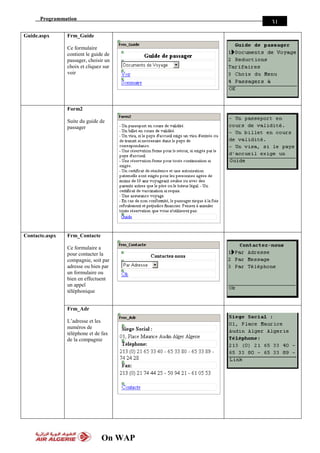 Programmation
On WAP
31
Guide.aspx Frm_Guide
Ce formulaire
contient le guide de
passager, choisir un
choix et cliquez sur
voir
Form2
Suite du guide de
passager
Contacte.aspx Frm_Contacte
Ce formulaire a
pour contacter la
compagnie, soit par
adresse ou bien par
un formulaire ou
bien en effectuent
un appel
téléphonique
Frm_Adr
L’adresse et les
numéros de
téléphone et de fax
de la compagnie
 