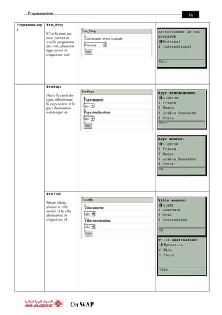 Programmation
On WAP
33
Programme.asp
x
Frm_Prog
C’est la page qui
nous permet de
voir le programme
des vols, choisir le
type de vol et
cliquez sur voir
FrmPays
Après le choix du
type, sélectionner
le pays source et le
pays destination,
validez par ok
FrmVille
Même chose,
choisir la ville
source et la ville
destination et
cliquez sur ok
 
