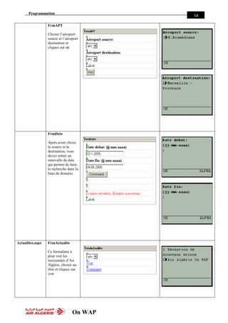 Programmation
On WAP
34
FrmAPT
Choisir l’aéroport
source et l’aéroport
destination et
cliquez sur ok
FrmDate
Après avoir choisi
la source et la
destination, vous
devez entrer un
intervalle de date
qui permet de faire
la recherche dans la
base de données
Actualites.aspx FrmActualite
Ce formulaire à
pour voir les
nouveautés d’Air
Algérie, choisir un
titre et cliquez sur
voir
 