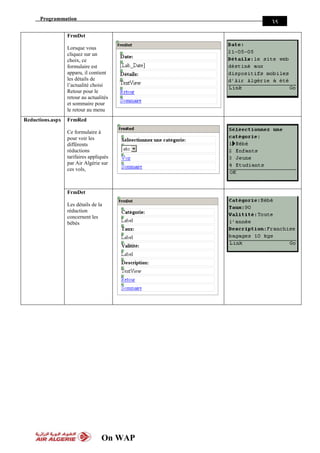 Programmation
On WAP
35
FrmDet
Lorsque vous
cliquez sur un
choix, ce
formulaire est
apparu, il contient
les détails de
l’actualité choisi
Retour pour le
retour au actualités
et sommaire pour
le retour au menu
Reductions.aspx FrmRed
Ce formulaire à
pour voir les
différents
réductions
tarifaires appliqués
par Air Algérie sur
ces vols,
FrmDet
Les détails de la
réduction
concernent les
bébés
 
