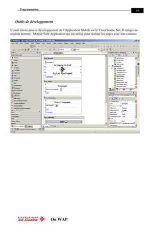 Programmation
On WAP
37
Outils de développement
L’outil choisi pour le développement de l‘Application Mobile est le Viual Studio.Net, Il intègre un
module nommé : Mobile Web Application qui été utilisé pour réaliser les pages avec leur contenu
 