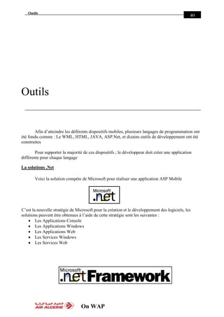 On WAP
Outils
40
Outils
Afin d’atteindre les déférents dispositifs mobiles, plusieurs langages de programmation ont
été fondu comme : Le WML, HTML, JAVA, ASP.Net, et dizains outils de développement ont été
construites
Pour supporter la majorité de ces dispositifs ; le développeur doit créer une application
différente pour chaque langage
La solutions .Net
Voici la solution compète de Microsoft pour réaliser une application ASP Mobile
C’est la nouvelle stratégie de Microsoft pour la création et le développement des logiciels, les
solutions peuvent être obtenues à l’aide de cette stratégie sont les suivantes :
 Les Applications Console
 Les Applications Windows
 Les Applications Web
 Les Services Windows
 Les Services Web
 