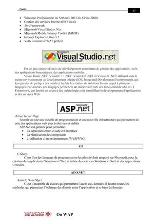 On WAP
Outils
42
 Windows Professionnel ou Serveur (2003 ou XP ou 2000)
 Gestion des services Internet (IIS 5 ou 6)
 .Net Framework
 Microsoft Visual Studio .Net
 Microsoft Mobile Internet Toolkit (MMIT)
 Internet Explorer 6.0 ou 5.5
 Votre simulateur WAP préféré
Est un jeu complet d'outils de développement permettant de générer des applications Web,
des applications bureautiques, des applications mobiles…
Visual Basic .NET, Visual C++ .NET, Visual C# .NET et Visual J# .NET utilisent tous le
même environnement de développement intégré (IDE, Integrated Development Environment), qui
leur permet de partager des outils et facilite la création de solutions faisant appel à plusieurs
langages. Par ailleurs, ces langages permettent de mieux tirer parti des fonctionnalités du .NET
Framework, qui fournit un accès à des technologies clés simplifiant le développement d'applications
et des services Web.
Active Server Page
Fournit un nouveau modèle de programmation et une nouvelle infrastructure qui permettent de
crée des applications web plus évolutives et stables
ASP.Net est générée pour permettre :
 La séparation entre le code et l’interface
 La réutilisation des composants
 L’utilisation d’un environnement WYSIWYG
C#
C Sharp
C’est l’un des langages de programmation les plus évolués proposé par Microsoft, pour la
création des applications Windows et Web et même des services Windows et Web et des applications
Consoles
ADO.NET
ActiveX Data Objet
C’est l’ensemble de classes qui permettent l’accès aux données, il fournit toutes les
méthodes qui permettant l’échange des donnés entre l’application et sa base de données
ASP
 