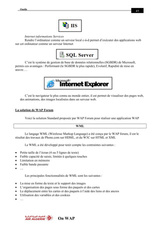 On WAP
Outils
43
Internet informations Services
Rendre l’ordinateur comme un serveur local c-à-d permet d’exécuter des applications web
sur cet ordinateur comme un serveur Internet
C’est le système de gestion de base de données relationnelles (SGBDR) de Microsoft,
permis ces avantages : Performant (le SGBDR le plus rapide), Evolutif, Rapidité de mise en
œuvre….
C’est le navigateur le plus connu au monde entier, il est permet de visualiser des pages web,
des animations, des images localisées dans un serveur web.
La solution de WAP Forum
Voici la solution Standard proposée par WAP Forum pour réaliser une application WAP
WML
Le langage WML (Wirelesse Markup Language) a été conçu par le WAP forum, il est le
résultat des travaux de Phone.com sur HDML, et du W3C sur HTML et XML
Le WML a été développé pour tenir compte les contraintes suivantes :
 Petite taille de l’écran (4 ou 5 lignes de texte)
 Faible capacité de saisie, limitée à quelques touches
 Limitation en mémoire
 Faible bande passante
 …
Les principales fonctionnalités de WML sont les suivantes :
 La mise en forme du texte et le support des images
 L’organisation des pages sous forme des paquets et des cartes
 Le déplacement entre les cartes et des paquets à l’aide des liens et des ancres
 Utilisation des variables et des cookies
 …
 