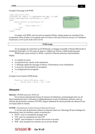 On WAP
Outils
44
Exemple d’une page web WML
<?xml version="1.0"?>
<!DOCTYPE wml PUBLIC "-//WAPFORUM//DTD WML 1.1//EN"
"http://www.wapforum.org/DTD/wml_1.1.xml">
<wml>
<card id="ct1" title="Carte 1">
<p>
Votre texte ici !
</p>
</card>
</wml>
Les pages web WML sont envoyées en paquets (Deck), chaque paquet est constitué d’une
ou plusieurs cartes (Cards), la navigation entre ces carte ce fait sans retour au serveur, et l’utilisateur
ne peut pas y avoir q’une seule carte à la foi.
WMLScript
Est un langage de script basé sur ECMAScript, ce langage ressemble à JScript (Microsoft) et
JavaScript (Netscape), il à été conçu de façon à s’adapté aux réseaux à faible bande passante
WMLScript a pour enrichir Le WML, il permit d’effectuer plusieurs fonctionnalités,
telqule :
 Le contrôle de saisie
 La réalisation des calculs et des traitements
 L’affichage rapide des messages d’alertes, d’information ou de confirmation
 L’accès aux fonctionnalités du navigateur
 La configuration du navigateur
 …
Exemple d’une fonction WMLScript :
Function Calcul_TTC(prix, tva) {
return prix + prix * tva / 100;
}
Glossaire
Internet : INTERconnection NETwork
Est un réseau international (réseau de réseaux) d’ordinateurs communiquant entre eux de
façon transparente pour l’utilisateur et indépendamment tu type d’ordinateurs utilisées, mais en
utilisant des protocoles reconnus (TCP/IP), chaque ordinateur du réseau possède une adresse IP qui
est unique (dans le monde)
TCP/IP : Transmission Control Protocol /Internet Protocol
C’est une suite de protocoles utilisés sur Internet, basés sur l’adressage IP pour échanger les
informations entre les machines, parmi ces protocoles :
 HTTP : pour la consultation de pages web
 FTP : pour la consultation de sites FTP
 SMTP : pour transférer le courrier d'un serveur à un autre
 POP : pour récupérer les courriers sur un serveur distant
 