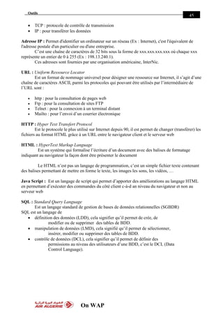 On WAP
Outils
45
 TCP : protocole de contrôle de transmission
 IP : pour transférer les données
Adresse IP : Permet d'identifier un ordinateur sur un réseau (Ex : Internet), c'est l'équivalent de
l'adresse postale d'un particulier ou d'une entreprise.
C’est une chaîne de caractères de 32 bits sous la forme de xxx.xxx.xxx.xxx où chaque xxx
représente un entier de 0 à 255 (Ex : 198.13.240.1).
Ces adresses sont fournies par une organisation américaine, InterNic.
URL : Uniform Ressource Locator
Est un format de nommage universel pour désigner une ressource sur Internet, il s’agit d’une
chaîne de caractères ASCII, parmi les protocoles qui pouvant être utilisés par l’intermédiaire de
l’URL sont :
 http : pour la consultation de pages web
 Ftp : pour la consultation de sites FTP
 Telnet : pour la connexion à un terminal distant
 Mailto : pour l’envoi d’un courrier électronique
HTTP : Hyper Text Transfert Protocol
Est le protocole le plus utilisé sur Internet depuis 90, il est permet de changer (transférer) les
fichiers au format HTML grâce à un URL entre le navigateur client et le serveur web
HTML : HyperText Markup Language
Est un système qui formalise l’écriture d’un document avec des balises de formatage
indiquant au navigateur la façon dont être présenter le document
Le HTML n’est pas un langage de programmation, c’est un simple fichier texte contenant
des balises permettant de mettre en forme le texte, les images les sons, les vidéos, …
Java Script : Est un langage de script qui permet d’apporter des améliorations au langage HTML
en permettant d’exécuter des commandes du côté client c-à-d an niveau du navigateur et non au
serveur web
SQL : Standard Query Language
Est un langage standard de gestion de bases de données relationnelles (SGBDR)
SQL est un langage de
 définition des données (LDD), cela signifier qu’il permet de crée, de
modifier ou de supprimer des tables de BDD.
 manipulation de données (LMD), cela signifié qu’il permet de sélectionner,
insérer, modifier ou supprimer des tables de BDD.
 contrôle de données (DCL), cela signifier qu’il permet de définir des
permissions au niveau des utilisateurs d’une BDD, c’est le DCL (Data
Control Language).
 
