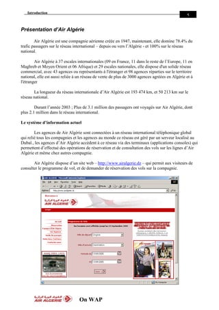Introduction
On WAP
5
Présentation d’Air Algérie
Air Algérie est une compagnie aérienne créée en 1947, maintenant, elle domine 78.4% du
trafic passagers sur le réseau international – depuis ou vers l’Algérie - et 100% sur le réseau
national.
Air Algérie à 37 escales internationales (09 en France, 11 dans le reste de l’Europe, 11 en
Maghreb et Moyen Orient et 06 Afrique) et 29 escales nationales, elle dispose d'un solide réseau
commercial, avec 43 agences ou représentants à l'étranger et 98 agences réparties sur le territoire
national, elle est aussi reliée à un réseau de vente de plus de 3000 agences agréées en Algérie et à
l'étranger
La longueur du réseau internationale d’Air Algérie est 193 474 km, et 50 213 km sur le
réseau national.
Durant l’année 2003 ; Plus de 3.1 million des passagers ont voyagés sur Air Algérie, dont
plus 2.1 million dans le réseau international.
Le système d’information actuel
Les agences de Air Algérie sont connectées à un réseau international téléphonique global
qui relié tous les compagnies et les agences au monde ce réseau est géré par un serveur localisé au
Dubaï., les agences d’Air Algérie accèdent à ce réseau via des terminaux (applications consoles) qui
permettent d’effectué des opérations de réservation et de consultation des vols sur les lignes d’Air
Algérie et même chez autres compagnie.
Air Algérie dispose d’un site web – http://www.airalgerie.dz – qui permit aux visiteurs de
consulter le programme de vol, et de demander de réservation des vols sur la compagnie.
 