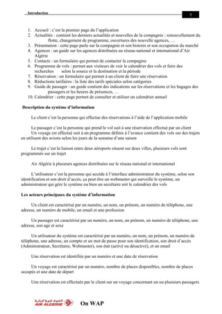 Introduction
On WAP
7
1. Accueil : c’est la premier page du l’application
2. Actualités : contient les derniers actualités et nouvelles de la compagnie : renouvellement du
flotte, changement de programme, ouvertures des nouvelle agences, …
3. Présentation : cette page parle sur la compagnie et son histoire et son occupation du marché
4. Agences : un guide sur les agences distribuées au réseau national et international d’Air
Algérie
5. Contacts : un formulaire qui permet de contacter la compagnie
6. Programme de vols : permet aux visiteurs de voir le calendrier des vols et faire des
recherches selon la source et la destination et la période
7. Réservation : un formulaire qui permet à un client de faire une réservation
8. Réductions tarifaires : la liste des tarifs spéciales selon catégories
9. Guide de passager : un guide contient des indications sur les réservations et les bagages des
passagers et les heures de présences, …
10. Calendrier : cette page permet de consulter et utiliser un calendrier annuel
Description du système d’information
Le client c’est la personne qui effectue des réservations à l’aide de l’application mobile
Le passager c’est la personne qui prend le vol suit à une réservation effectué par un client
Un voyage est effectué suit à un programme définis à l’avance contient des vols sur des trajets
en utilisent des avions selon les jours de la semaine d’une saison
Le trajet c’est la liaison entre deux aéroports situent sur deux villes, plusieurs vols sont
programmés sur un trajet
Air Algérie à plusieurs agences distribuées sur le réseau national et international
L’utilisateur c’est la personne qui accède à l’interface administrateur du système, selon son
identification et son droit d’accès, ça peut être un webmaster qui surveille le système, un
administrateur qui gère le système ou bien un secrétaire mit le calendrier des vols
Les acteurs principaux du système d’information
Un client est caractérisé par un numéro, un nom, un prénom, un numéro de téléphone, une
adresse, un numéro de mobile, un email et une profession
Un passager est caractérisé par un numéro, un nom, un prénom, un numéro de téléphone, une
adresse, son age et sexe
Un utilisateur du système est caractérisé par un numéro, un nom, un prénom, un numéro de
téléphone, une adresse, un compte et un mot de passe pour son identification, son droit d’accès
(Administrateur, Secrétaire, Webmaster), son état (activé ou désactivé), et un email
Une réservation est identifiée par un numéro et une date de réservation
Un voyage est caractérisé par un numéro, nombre de places disponibles, nombre de places
occupés et une date de départ
Une réservation est effectuée par le client sur un voyage concernant un ou plusieurs passagers
 