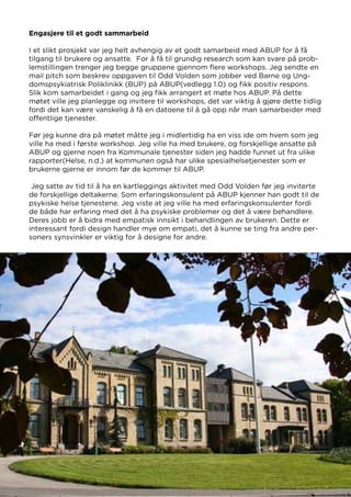 Engasjere til et godt sammarbeid
I et slikt prosjekt var jeg helt avhengig av et godt samarbeid med ABUP for å få
tilgang til brukere og ansatte. For å få til grundig research som kan svare på prob-
lemstillingen trenger jeg begge gruppene gjennom flere workshops. Jeg sendte en
mail pitch som beskrev oppgaven til Odd Volden som jobber ved Barne og Ung-
domspsykiatrisk Poliklinikk (BUP) på ABUP(vedlegg 1.0) og fikk positiv respons.
Slik kom samarbeidet i gang og jeg fikk arrangert et møte hos ABUP. På dette
møtet ville jeg planlegge og invitere til workshops, det var viktig å gjøre dette tidlig
fordi det kan være vanskelig å få en datoene til å gå opp når man samarbeider med
offentlige tjenester.
Før jeg kunne dra på møtet måtte jeg i midlertidig ha en viss ide om hvem som jeg
ville ha med i første workshop. Jeg ville ha med brukere, og forskjellige ansatte på
ABUP og gjerne noen fra Kommunale tjenester siden jeg hadde funnet ut fra ulike
rapporter(Helse, n.d.) at kommunen også har ulike spesialhelsetjenester som er
brukerne gjerne er innom før de kommer til ABUP.
Jeg satte av tid til å ha en kartleggings aktivitet med Odd Volden før jeg inviterte
de forskjellige deltakerne. Som erfaringskonsulent på ABUP kjenner han godt til de
psykiske helse tjenestene. Jeg viste at jeg ville ha med erfaringskonsulenter fordi
de både har erfaring med det å ha psykiske problemer og det å være behandlere.
Deres jobb er å bidra med empatisk innsikt i behandlingen av brukeren. Dette er
interessant fordi design handler mye om empati, det å kunne se ting fra andre per-
soners synsvinkler er viktig for å designe for andre.
Kilde: Sørlandet Sykehus
 