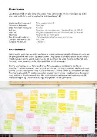 Karianne Zachariassen Erfaringskonsulent
Gro Anita Poulsen Terapeut
Odd Kenneth Hillesund Kliniker
Adrian Ungdom og representant i brukerrådet på ABUP
Martine Ungdom og representant i brukerrådet på ABUP
Thomas Pårørende far til en gutt
Per Øyvind Lindgren, Familiveileder Kristiansand Kommune
Johan Olav Bjørnstad PhD UIA
Anders Andersen PhD UIA
Ekspertgruppa
Jeg fikk dannet en god ekspertgruppe med varierende yrker, erfaringer og aldre.
som svarte til de kravene jeg hadde satt (vedlegg 1.4).
Føste workshop
I den første workshopen ville jeg finne ut mest mulig om de ulike fasene til en bruk-
er går igjennom før, under og etter ABUP. Jeg lagde et underlag som skulle fange
mest mulig av dette ved å systematisk gå gjennom de ulike fasene, systemet bak,
hva som skjer, og eventuelle ideer på tiltak som kan gjøres.
Denne workshopen var først og fremst for å engasjere deltakerne og få en
oversikt. I denne fasen vet man enda ikke så mye om hva prosjektet skal resultere i,
denne fasen kalles gjerne “the Fuzzy front end”. Denne delen av prosessen er ude-
finerbar og kaotisk. Vi skal designe for brukermedvirkning i psykisk helse tjenester,
men vet enda ikke hva resultatet blir. Ved å starte med en workshop kan man få
mange innspill og undersøke mange muligheter for en vei videre.
(vedlegg 2.0)
 