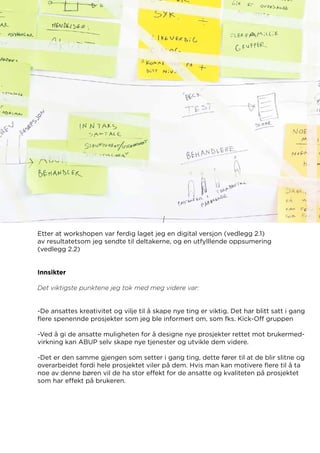 Etter at workshopen var ferdig laget jeg en digital versjon (vedlegg 2.1)
av resultatetsom jeg sendte til deltakerne, og en utfylllende oppsumering
(vedlegg 2.2)
Innsikter
Det viktigste punktene jeg tok med meg videre var:
-De ansattes kreativitet og vilje til å skape nye ting er viktig. Det har blitt satt i gang
flere spenennde prosjekter som jeg ble informert om, som fks. Kick-Off gruppen
-Ved å gi de ansatte muligheten for å designe nye prosjekter rettet mot brukermed-
virkning kan ABUP selv skape nye tjenester og utvikle dem videre.
-Det er den samme gjengen som setter i gang ting, dette fører til at de blir slitne og
overarbeidet fordi hele prosjektet viler på dem. Hvis man kan motivere flere til å ta
noe av denne børen vil de ha stor effekt for de ansatte og kvaliteten på prosjektet
som har effekt på brukeren.
 