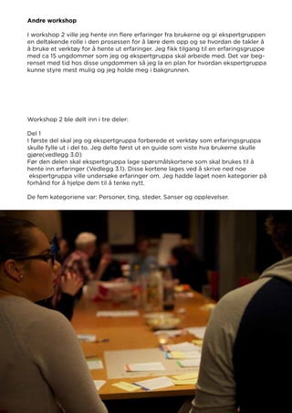 Andre workshop
I workshop 2 ville jeg hente inn flere erfaringer fra brukerne og gi ekspertgruppen
en deltakende rolle i den prosessen for å lære dem opp og se hvordan de takler å
å bruke et verktøy for å hente ut erfaringer. Jeg fikk tilgang til en erfaringsgruppe
med ca 15 ungdommer som jeg og ekspertgruppa skal arbeide med. Det var beg-
renset med tid hos disse ungdommen så jeg la en plan for hvordan ekspertgruppa
kunne styre mest mulig og jeg holde meg i bakgrunnen.
Workshop 2 ble delt inn i tre deler:
Del 1
I første del skal jeg og ekspertgruppa forberede et verktøy som erfaringsgruppa
skulle fylle ut i del to. Jeg delte først ut en guide som viste hva brukerne skulle
gjøre(vedlegg 3.0)
Før den delen skal ekspertgruppa lage spørsmålskortene som skal brukes til å
hente inn erfaringer (Vedlegg 3.1). Disse kortene lages ved å skrive ned noe
ekspertgruppa ville undersøke erfaringer om. Jeg hadde laget noen kategorier på
forhånd for å hjelpe dem til å tenke nytt.
De fem kategoriene var: Personer, ting, steder, Sanser og opplevelser.
 