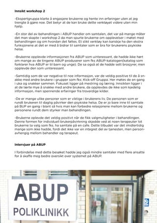 Innsikt workshop 2
-Ekspertgruppa klarte å engasjere brukerne og hente inn erfaringer uten at jeg
trengte å gjøre noe. Det betyr at de kan bruke dette verktøyet videre uten min
hjelp.
-En stor del av behandlingen i ABUP handler om samtalen, det var på mange måter
det man skapte i workshop 2 da man spurte brukerne om opplevelser i møtet med
behandlingen og om hvordan det føltes. Et slikt verktøy kan kanskje ha den ekstra
funksjonene at det er med å bidrar til samtaler som er bra for brukerens psykiske
helse.
-Brukerne opplevde informasjonen fra ABUP som uinteressant, de hadde ikke hørt
om mange av de tingene ABUP produserer som fks ABUP-katalogen(katalog som
forklarer hva ABUP er til barn og unge). De sa også at de hadde sett brosjyrer, men
opplevde den som uinteressant.
-Samtidig som de var negative til noe informasjon, var de veldig positive til de å sn-
akke med andre brukere i grupper som fks: Kick-off Gruppa. Her møtes de en gang
i uka og snakker sammen. Fokuset ligger på mestring og læring. Innsikten ligger i
at de lærte mye å snakke med andre brukere, da opplevdes de ikke som kjedelig
informasjon, men spennende erfaringer fra troverdige kilder.
-De er mange ulike personer som er viktige i brukerens liv. De personen som er
rundt brukeren til daglig påvirker den psykiske helsa. De er jo bare inne til samtale
på BUP en gang i blant så hvis man kan forbedre relasjonene mellom brukerne og
personene rundt dem styrker man behandlingen.
-Brukerne oplevde det veldig positivt når de fikk valgmuligheter i behandlingen.
Denne formen for individuell brukerpåvirkning skjedde ved at noen terapeuter lot
brukerne ta valg som fks. ha samtale på en cafe. Dette tilbudet var det imidlertidig
mange som ikke hadde, fordi det ikke var en integret del av tjenesten, men person-
avhengig mellom behandler og terapeut.
Intervjuer på ABUP
I forbindelse med dette besøket hadde jeg også mindre samtaler med flere ansatte
for å skaffe meg bedre oversikt over systemet på ABUP.
 