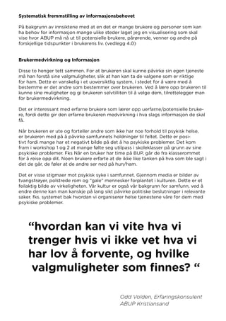 Systematisk fremmstilling av informasjonsbehovet
På bakgrunn av innsiktene med at en det er mange brukere og personer som kan
ha behov for informasjon mange ulike steder laget jeg en visualisering som skal
vise hvor ABUP må nå ut til potensielle brukere, pårørende, venner og andre på
forskjellige tidspunkter i brukerens liv. (vedlegg 4.0)
Brukermedvirkning og Informasjon
Disse to henger tett sammen. For at brukeren skal kunne påvirke sin egen tjeneste
må han forstå sine valgmuligheter, slik at han kan ta de valgene som er riktige
for ham. Dette er vanskelig i et uoversiktlig system, i stedet for å være med å
bestemme er det andre som bestemmer over brukeren. Ved å lære opp brukeren til
kunne sine muligheter og gi brukeren selvtilliten til å velge dem, tilrettelegger man
for brukermedvirkning.
Det er interessant med erfarne brukere som lærer opp uerfarne/potensielle bruke-
re, fordi dette gir den erfarne brukeren medvirkning i hva slags informasjon de skal
få.
Når brukeren er ute og forteller andre som ikke har noe forhold til psykisk helse,
er brukeren med på å påvirke samfunnets holdninger til feltet. Dette er posi-
tivt fordi mange har et negativt bilde på det å ha psykiske problemer. Det kom
fram i workshop 1 og 2 at mange følte seg utilpass i skoleklasser på grunn av sine
psykiske problemer. Fks Når en bruker har time på BUP, går de fra klasserommet
for å reise opp dit. Noen brukere erfarte at de ikke like tanken på hva som ble sagt i
det de går, de føler at de andre ser ned på hun/ham.
Det er visse stigmaer mot psykisk syke i samfunnet. Gjennom media er bilder av
tvangstrøyer, polstrede rom og “gale” mennesker forplantet i kulturen. Dette er et
feilaktig bilde av virkeligheten. Vår kultur er også vår bakgrunn for samfunn, ved å
endre denne kan man kanskje på lang sikt påvirke politiske beslutninger i relevante
saker. fks. systemet bak hvordan vi organiserer helse tjenestene våre for dem med
psykiske problemer.
“hvordan kan vi vite hva vi
trenger hvis vi ikke vet hva vi
har lov å forvente, og hvilke
valgmuligheter som finnes? “
Odd Volden, Erfaringskonsulent
ABUP Kristiansand
 