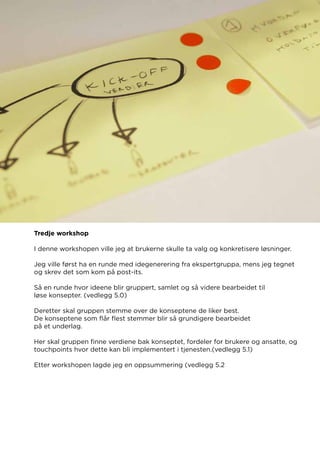 Tredje workshop
I denne workshopen ville jeg at brukerne skulle ta valg og konkretisere løsninger.
Jeg ville først ha en runde med idegenerering fra ekspertgruppa, mens jeg tegnet
og skrev det som kom på post-its.
Så en runde hvor ideene blir gruppert, samlet og så videre bearbeidet til
løse konsepter. (vedlegg 5.0)
Deretter skal gruppen stemme over de konseptene de liker best.
De konseptene som flår flest stemmer blir så grundigere bearbeidet
på et underlag.
Her skal gruppen finne verdiene bak konseptet, fordeler for brukere og ansatte, og
touchpoints hvor dette kan bli implementert i tjenesten.(vedlegg 5.1)
Etter workshopen lagde jeg en oppsummering (vedlegg 5.2
 