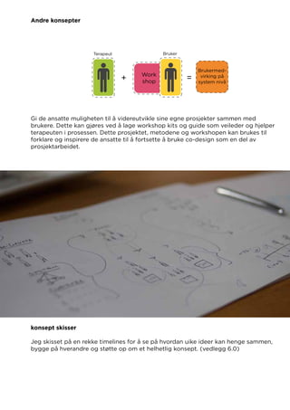 Andre konsepter
Gi de ansatte muligheten til å videreutvikle sine egne prosjekter sammen med
brukere. Dette kan gjøres ved å lage workshop kits og guide som veileder og hjelper
terapeuten i prosessen. Dette prosjektet, metodene og workshopen kan brukes til
forklare og inspirere de ansatte til å fortsette å bruke co-design som en del av
prosjektarbeidet.
konsept skisser
Jeg skisset på en rekke timelines for å se på hvordan uike ideer kan henge sammen,
bygge på hverandre og støtte op om et helhetlig konsept. (vedlegg 6.0)
 