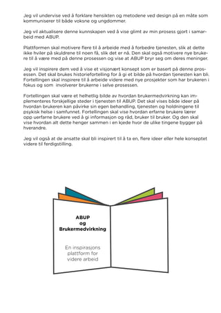Jeg vil undervise ved å forklare hensikten og metodene ved design på en måte som
kommuniserer til både voksne og ungdommer.
Jeg vil aktualisere denne kunnskapen ved å vise glimt av min prosess gjort i samar-
beid med ABUP.
Plattformen skal motivere flere til å arbeide med å forbedre tjenesten, slik at dette
ikke hviler på skuldrene til noen få, slik det er nå. Den skal også motivere nye bruke-
re til å være med på denne prosessen og vise at ABUP bryr seg om deres meninger.
Jeg vil inspirere dem ved å vise et visjonært konsept som er basert på denne pros-
essen. Det skal brukes historiefortelling for å gi et bilde på hvordan tjenesten kan bli.
Fortellingen skal inspirere til å arbeide videre med nye prosjekter som har brukeren i
fokus og som involverer brukerne i selve prosessen.
Fortellingen skal være et helhetlig bilde av hvordan brukermedvirkning kan im-
plementeres forskjellige steder i tjenesten til ABUP. Det skal vises både ideer på
hvordan brukeren kan påvirke sin egen behandling, tjenesten og holdningene til
psykisk helse i samfunnet. Fortellingen skal vise hvordan erfarne brukere lærer
opp uerfarne brukere ved å gi informasjon og råd, bruker til bruker. Og den skal
vise hvordan alt dette henger sammen i en kjede hvor de ulike tingene bygger på
hverandre.
Jeg vil også at de ansatte skal bli inspirert til å ta en, flere ideer eller hele konseptet
videre til ferdigstilling.
ABUP
og
Brukermedvirkning
En inspirasjons
plattform for
videre arbeid
 