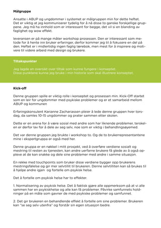 Målgruppe
Ansatte i ABUP og ungdommer i systemet er målgruppen min for dette heftet.
Det er viktig at jeg kommuniserer tydelig for å nå disse to ganske forskjellige grup-
pene. Jeg må ha innhold som er interessant for begge, det vil si en blanding av
faglighet og wow effekt.
leveransen er på mange måter workshop prosessen. Den er interessant som me-
tode for å hente inn bruker erfaringer, derfor kommer jeg til å fokusere en del på
den. Heftet er i midlertidig ingen faglig lærebok, men mest for å inspirere og moti-
vere til videre arbeid med design og brukere.
Tiltakspunkter
Jeg lagde en oversikt over tiltak som kunne fungere i konseptet.
Disse punktene kunne jeg bruke i min historie som skal illustrere konseptet.
Kick-off
Denne gruppen spille er viktig rolle i konseptet og prosessen min. Kick-Off startet
som en leir for ungdommer med psykiske problemer og er et samarbeid mellom
ABUP og kommunen
Erfaringskonsulent Karianne Zachariassen pleier å lede denne gruppen hver tors-
dag, da samles 10-15 ungdommer og prater sammen etter skolen.
Dette er en arena for å være sosial med andre som har liknende problemer, terskel-
en er derfor lav for å dele av seg selv, noe som er viktig i behandlingsøyemed.
Det var denne gruppen jeg brukte i workshop to. Og de to brukerrepresentantene
mine i ekspertgruppa er også med her.
Denne gruppa er en nøkkel i mitt prosjekt, ved å overføre verdiene sosialt og
mestring til resten av tjenesten, kan andre uerfarne brukere få glede av å også op-
pleve at de kan snakke og dele sine problemer med andre i samme situasjon.
En rekke med touchpoints som bruker disse verdiene bygger opp brukerens
mestringsfølelse og gir mer selvtillit til brukeren. Denne selvtilliten kan så brukes til
å hjelpe andre igjen og fortelle om psykisk helse.
Det å fortelle om psykisk helse har to effekter.
1. Normalisering av psykisk helse. Det å faktisk gjøre alle oppmerksom på at vi alle
sammen har en psykiskhelse og alle kan få problemer. Påvirke samfunnets hold-
ninger på en måte som gavner de med psykiske problemer og samfunnet.
2. Det gir brukeren en behandlende effekt å fortelle om sine problemer. Brukeren
kan “se seg selv utenfra” og forstår sin egen situasjon bedre.
 