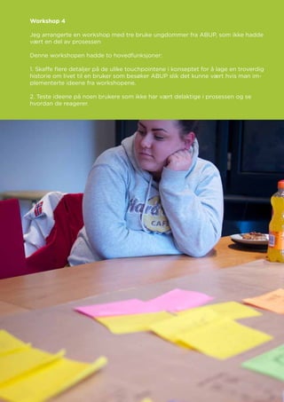 Workshop 4
Jeg arrangerte en workshop med tre bruke ungdommer fra ABUP, som ikke hadde
vært en del av prosessen
Denne workshopen hadde to hovedfunksjoner:
1. Skaffe flere detaljer på de ulike touchpointene i konseptet for å lage en troverdig
historie om livet til en bruker som besøker ABUP slik det kunne vært hvis man im-
plementerte ideene fra workshopene.
2. Teste ideene på noen brukere som ikke har vært delaktige i prosessen og se
hvordan de reagerer.
 