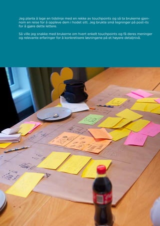 Jeg planla å lage en tidslinje med en rekke av touchpoints og så ta brukerne gjen-
nom en reise for å oppleve dem i hodet sitt. Jeg brukte små tegninger på post-its
for å gjøre dette lettere.
Så ville jeg snakke med brukerne om hvert enkelt touchpoints og få deres meninger
og relevante erfaringer for å konkretisere løsningene på et høyere detaljnivå.
 