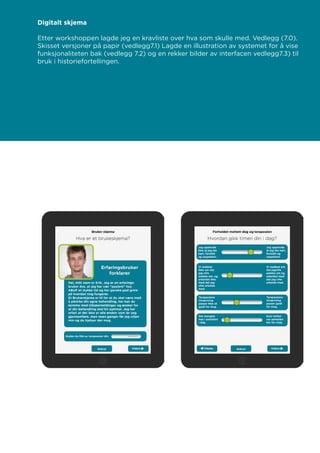 Digitalt skjema
Etter workshoppen lagde jeg en kravliste over hva som skulle med. Vedlegg (7.0).
Skisset versjoner på papir (vedlegg7.1) Lagde en illustration av systemet for å vise
funksjonaliteten bak (vedlegg 7.2) og en rekker bilder av interfacen vedlegg7.3) til
bruk i historiefortellingen.
 
