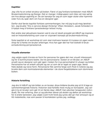 Kapittler
Jeg ville ha en enkel struktur på boken. Først vil jeg forklare konteksten med ABUP,
Brukermedvirkning og Design. Det er mange i målgruppen som ikke vet noe sørlig
om hva design egentlig er. De ser kanskje for seg en som lager stoler eller hjemme-
sider hvis du spør dem om hva en designer gjør.
Derfor skal første kapittel forklare sammenhengen, her må jeg ta på meg lærehat-
ten. Jeg brukte “this is service design thinking” (Marc Stickdorn, Jacob Scheider) til
å hjelpe meg å forklare tjenestedesign lettest mulig.
Det andre skal aktualisere leseren ved å vise et lokalt prosjekt på ABUP og inspirere
ved en historiefortelling som viser er visjonært konsept på brukermedvirkning.
Siste kapittel er et workshop kit som skal motivere leseren til å prøve sin egen work-
shop for å hente inn bruker erfaringer. Hvis han gjør det har han bidratt til bruk-
ermedvirkning på tjenestenivå.
Visuelle elementer
Jeg valgte også å bruke en form for personas for gjøre det mer visuelt interessant
og for å kommunisere bedre. De tre personasene i boken er en Bruker, en ABUP
ansatt og en designer som går igjen i boken for å gi personlighet til utsagn og bilder.
Personasne har et enkelt uttrykk og ser ut som de er laget av papir pga. deres
flate dybde og naive form. Personasne fikk samme farge som Post-it notene og jeg
brukte dem som kontrasterende elementer i de store fargeblokkene som dominerer
boken.
Historie fortellling
Jeg dro til ABUP og tok bilder av en bruker, disse bildene brukte jeg så til å lage en
sammenhengende historie. Historien skal fortelle mest mulig av konseptet. Jeg val-
gte å ta en bruker som går til sin første dag i ABUP. Han påvirker terapeuten indivi-
duelt, får mer erfaring, drar ut og påvirker elever på skolen og deltar på workshop
for å endre tjenesten. jeg valgte svart hvitt fordi jeg synes det gir mer emosjon og er
litt melankolsk, noe som passer til konteksten syntes jeg. vedlegg
 