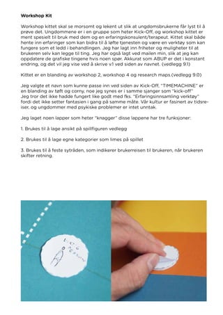 Workshop Kit
Workshop kittet skal se morsomt og lekent ut slik at ungdomsbrukerne får lyst til å
prøve det. Ungdommene er i en gruppe som heter Kick-Off, og workshop kittet er
ment spesielt til bruk med dem og en erfaringskonsulent/terapeut. Kittet skal både
hente inn erfaringer som kan bidra til å løfte tjenesten og være en verktøy som kan
fungere som et ledd i behandlingen. Jeg har lagt inn friheter og muligheter til at
brukeren selv kan legge til ting. Jeg har også lagt ved mailen min, slik at jeg kan
oppdatere de grafiske tingene hvis noen spør. Akkurat som ABUP er det i konstant
endring, og det vil jeg vise ved å skrive v.1 ved siden av navnet. (vedlegg 9.1)
Kittet er en blanding av workshop 2, workshop 4 og research maps.(vedlegg 9.0)
Jeg valgte et navn som kunne passe inn ved siden av Kick-Off, “TIMEMACHINE” er
en blanding av tøft og corny, noe jeg synes er i samme sjanger som “kick-off”
Jeg tror det ikke hadde fungert like godt med fks. “Erfaringsinnsamling verktøy”
fordi det ikke setter fantasien i gang på samme måte. Vår kultur er fasinert av tidsre-
iser, og ungdommer med psykiske problemer er intet unntak.
Jeg laget noen lapper som heter “knagger” disse lappene har tre funksjoner:
1. Brukes til å lage ansikt på spillfiguren vedlegg
2. Brukes til å lage egne kategorier som limes på spillet
3. Brukes til å feste sytråden, som indikerer brukerreisen til brukeren, når brukeren
skifter retning.
 