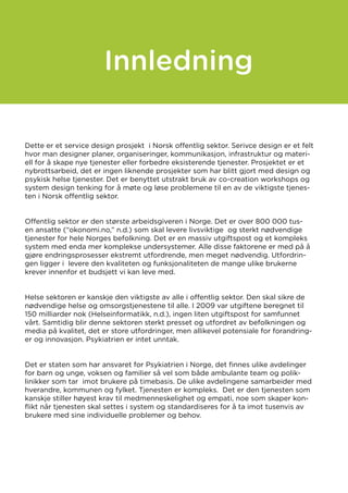 Dette er et service design prosjekt i Norsk offentlig sektor. Serivce design er et felt
hvor man designer planer, organiseringer, kommunikasjon, infrastruktur og materi-
ell for å skape nye tjenester eller forbedre eksisterende tjenester. Prosjektet er et
nybrottsarbeid, det er ingen liknende prosjekter som har blitt gjort med design og
psykisk helse tjenester. Det er benyttet utstrakt bruk av co-creation workshops og
system design tenking for å møte og løse problemene til en av de viktigste tjenes-
ten i Norsk offentlig sektor.
Offentlig sektor er den største arbeidsgiveren i Norge. Det er over 800 000 tus-
en ansatte (“okonomi.no,” n.d.) som skal levere livsviktige og sterkt nødvendige
tjenester for hele Norges befolkning. Det er en massiv utgiftspost og et kompleks
system med enda mer komplekse undersystemer. Alle disse faktorene er med på å
gjøre endringsprosesser ekstremt utfordrende, men meget nødvendig. Utfordrin-
gen ligger i levere den kvaliteten og funksjonaliteten de mange ulike brukerne
krever innenfor et budsjett vi kan leve med.
Helse sektoren er kanskje den viktigste av alle i offentlig sektor. Den skal sikre de
nødvendige helse og omsorgstjenestene til alle. I 2009 var utgiftene beregnet til
150 milliarder nok (Helseinformatikk, n.d.), ingen liten utgiftspost for samfunnet
vårt. Samtidig blir denne sektoren sterkt presset og utfordret av befolkningen og
media på kvalitet, det er store utfordringer, men allikevel potensiale for forandring-
er og innovasjon. Psykiatrien er intet unntak.
Det er staten som har ansvaret for Psykiatrien i Norge, det finnes ulike avdelinger
for barn og unge, voksen og familier så vel som både ambulante team og polik-
linikker som tar imot brukere på timebasis. De ulike avdelingene samarbeider med
hverandre, kommunen og fylket. Tjenesten er kompleks. Det er den tjenesten som
kanskje stiller høyest krav til medmenneskelighet og empati, noe som skaper kon-
flikt når tjenesten skal settes i system og standardiseres for å ta imot tusenvis av
brukere med sine individuelle problemer og behov.
Innledning
 