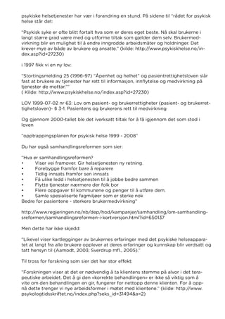 psykiske helsetjenester har vær i forandring en stund. På sidene til “rådet for psykisk
helse står det:
“Psykisk syke er ofte blitt fortalt hva som er deres eget beste. Nå skal brukerne i
langt større grad være med og utforme tiltak som gjelder dem selv. Brukermed-
virkning blir en mulighet til å endre inngrodde arbeidsmåter og holdninger. Det
krever mye av både av brukere og ansatte.” (kilde: http://www.psykiskhelse.no/in-
dex.asp?id=27230)
i 1997 fikk vi en ny lov:
”Stortingsmelding 25 (1996-97) ”Åpenhet og helhet” og pasientrettighetsloven slår
fast at brukere av tjenester har rett til informasjon, innflytelse og medvirkning på
tjenester de mottar.””
( Kilde: http://www.psykiskhelse.no/index.asp?id=27230)
LOV 1999-07-02 nr 63: Lov om pasient- og brukerrettigheter (pasient- og brukerret-
tighetsloven)- § 3-1. Pasientens og brukerens rett til medvirkning
Og gjennom 2000-tallet ble det iverksatt tiltak for å få igjennom det som stod i
loven
“opptrappingsplanen for psykisk helse 1999 - 2008”
Du har også samhandlingsreformen som sier:
“Hva er samhandlingsreformen?
•	 Viser vei framover. Gir helsetjenesten ny retning.
•	 Forebygge framfor bare å reparere
•	 Tidlig innsats framfor sen innsats
•	 Få ulike ledd i helsetjenesten til å jobbe bedre sammen
•	 Flytte tjenester nærmere der folk bor
•	 Flere oppgaver til kommunene og penger til å utføre dem.
•	 Samle spesialiserte fagmiljøer som er sterke nok
Bedre for pasientene - sterkere brukermedvirkning”
http://www.regjeringen.no/nb/dep/hod/kampanjer/samhandling/om-samhandling-
sreformen/samhandlingsreformen-i-kortversjon.html?id=650137
Men dette har ikke skjedd:
“Likevel viser kartlegginger av brukernes erfaringer med det psykiske helseappara-
tet at langt fra alle brukere opplever at deres erfaringer og kunnskap blir verdsatt og
tatt hensyn til (Aamodt, 2003; Sverdrup mfl., 2005).”
Til tross for forskning som sier det har stor effekt:
“Forskningen viser at det er nødvendig å ta klientens stemme på alvor i det tera-
peutiske arbeidet. Det å gi den «korrekte behandlingen» er ikke så viktig som å
vite om den behandlingen en gir, fungerer for nettopp denne klienten. For å opp-
nå dette trenger vi nye arbeidsformer i møtet med klientene.” (kilde: http://www.
psykologtidsskriftet.no/index.php?seks_id=31494&a=2)
 