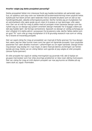 Hvorfor valgte jeg dette prosjektet personlig?
Dette prosjektet fattet min interesse fordi jeg hadde kontakter på sørlandet syke-
hus, et sykehus som jeg viste var ledende på brukermedvirkning innen psykisk helse.
Sykehuset har blant annet vært ledende med å ansette brukere som en del av be-
handlingstilbudet, såkalte erfaringskonsulenter. Derfor tenkte jeg at muligheten for
et sammarbeid ville være gode og at viljen til å prøve ut nye løsninger ville være
stor. Det var et mål for meg å jobbe med et prosjekt innen tjeneste design som be-
nyttet seg av co-design og system orientert design metoder for å bygge videre på
det jeg hadde lært i de forrige semestrene. Spesielt co-design er veldig avhengig av
stor villighet til å delta aktivt i prosessen fra brukerens side, derfor føltes dette som
en god ”fit” som ville gi meg muligheten til å få grundig research noe som er viktig
for å levere et troverdig prosjekt.
Det var også viktig for meg at prosjektet var med på å flytte grenser for hva design
kan være, jeg har ikke funnet noen som har gjort et lignende prosjekt, hvor psykiske
pasienter har vært direkte involvert i utformingen av sin egen tjeneste. Design think-
ing presser seg stadig inn i nye nisjer, å være med på denne utviklingen var forlok-
kende på meg. Dette var en viktig faktor som gjorde at jeg valgte et slikt prosjekt.
(skisse flytte grenser)
Et slikt prosjekt har også et veldig meningsfylt og givende mål, det å hjelpe en
gruppe mennesker som har slike alvorlige problemer er ikke noen dårlig motivasjon.
Det var viktig for meg at mitt diplom prosjekt var noe jeg kunne se tilbake på og
være stolt av, også i framtiden.
 
