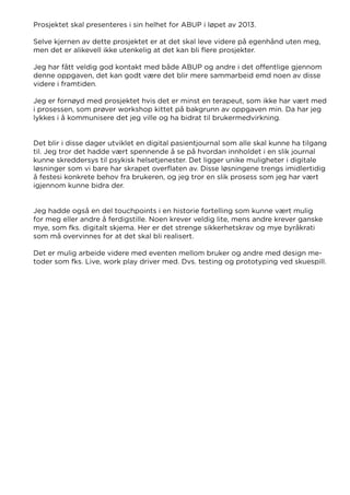 Prosjektet skal presenteres i sin helhet for ABUP i løpet av 2013.
Selve kjernen av dette prosjektet er at det skal leve videre på egenhånd uten meg,
men det er alikevell ikke utenkelig at det kan bli flere prosjekter.
Jeg har fått veldig god kontakt med både ABUP og andre i det offentlige gjennom
denne oppgaven, det kan godt være det blir mere sammarbeid emd noen av disse
videre i framtiden.
Jeg er fornøyd med prosjektet hvis det er minst en terapeut, som ikke har vært med
i prosessen, som prøver workshop kittet på bakgrunn av oppgaven min. Da har jeg
lykkes i å kommunisere det jeg ville og ha bidrat til brukermedvirkning.
Det blir i disse dager utviklet en digital pasientjournal som alle skal kunne ha tilgang
til. Jeg tror det hadde vært spennende å se på hvordan innholdet i en slik journal
kunne skreddersys til psykisk helsetjenester. Det ligger unike muligheter i digitale
løsninger som vi bare har skrapet overflaten av. Disse løsningene trengs imidlertidig
å festesi konkrete behov fra brukeren, og jeg tror en slik prosess som jeg har vært
igjennom kunne bidra der.
Jeg hadde også en del touchpoints i en historie fortelling som kunne vært mulig
for meg eller andre å ferdigstille. Noen krever veldig lite, mens andre krever ganske
mye, som fks. digitalt skjema. Her er det strenge sikkerhetskrav og mye byråkrati
som må overvinnes for at det skal bli realisert.
Det er mulig arbeide videre med eventen mellom bruker og andre med design me-
toder som fks. Live, work play driver med. Dvs. testing og prototyping ved skuespill.
 