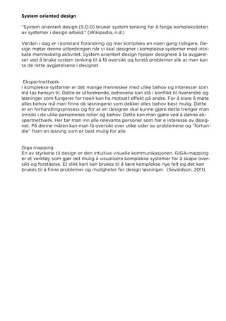 System oriented design
”System orientert design (S.O.D) bruker system tenking for å fange kompleksiteten
av systemer i design arbeid.” (Wikipedia, n.d.)
Verden i dag er i konstant forandring og mer kompleks en noen gang tidligere. De-
sign møter denne utfordringen når vi skal designer i komplekse systemer med intri-
kate menneskelig aktivitet. System orientert design hjelper designere å ta avgjørel-
ser ved å bruke system tenking til å få oversikt og forstå problemer slik at man kan
ta de rette avgjørelsene i designet.
Ekspertnettverk
I komplekse systemer er det mange mennesker med ulike behov og interesser som
må tas hensyn til. Dette er utfordrende, behovene kan stå i konflikt til hverandre og
løsninger som fungerer for noen kan ha motsatt effekt på andre. For å klare å møte
alles behov må man finne de løsningene som dekker alles behov best mulig. Dette
er en forhandlingsprosess og for at en designer skal kunne gjøre dette trenger man
innsikt i de ulike personenes roller og behov. Dette kan man gjøre ved å danne ek-
spertnettverk. Her tar man inn alle relevante personer som har e interesse av desig-
net. På denne måten kan man få oversikt over ulike sider av problemene og ”forhan-
dle” fram en løsning som er best mulig for alle.
Giga mapping
En av styrkene til design er den intuitive visuelle kommunikasjonen. GIGA-mapping
er et verktøy som gjør det mulig å visualisere komplekse systemer for å skape over-
sikt og forståelse. Et slikt kart kan brukes til å lære komplekse nye felt og det kan
brukes til å finne problemer og muligheter for design løsninger. (Sevaldson, 2011)
 