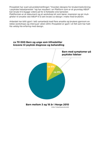 Prosjektet har svart på problemstillingen ”Hvordan designe for brukermedvirkning
i psykiske helsetjenester “og har resultert i en Platform som er et grunnlag ABUP
kan bruke til å bygge videre på for å forbedre sine tjenester.
Plattformen er et dokument og et workshop kit som lærer, inspirerer og gir muli-
gheter til ansatte ved ABUP til å selv bruke co-design i møte med brukeren.
Arbeidet har blitt gjort i tett samarbeid med flere ansatte og brukere gjennom en
rekke workshops og intervjuer våren 2013. Prosjektet er gjort i et felt som har hatt
lite veldig lite erfaring med design.
ca 70 000 Barn og unge som tilfredstiller
kravene til psykisk diagnose og behandling
Barn mellom 3 og 18 år i Norge 2010
ca 8%
ca 8%
Barn med symptomer på
psykiske lidelser
Kilde: Folkehelseinstituttet
 