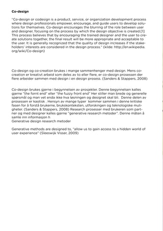 Co-design brukes gjerne i begynnelsen av prosjekter. Denne begynnelsen kalles
gjerne ”the fornt end” eller ”the fuzzy front end” Her stiller man brede og generelle
spørsmål og man vet enda ikke hva løsningen og designet skal bli. Denne delen av
prosessen er kaotisk . Hensyn av mange typer kommer sammen i denne kritiske
fasen for å forstå brukerne, brukskonteksten, utforskingen og teknologiske muli-
gheter. (Sanders & Stappers, 2008) Research prosesser med brukeren som part-
ner og med designer kalles gjerne ”generative research metoder”. Denne måten å
samle inn informasjon h
Generative design research metoder
Generative methods are designed to, “allow us to gain access to a hidden world of
user experience” (Sleeswijk Visser, 2009)
Co-design
“Co-design or codesign is a product, service, or organization development process
where design professionals empower, encourage, and guide users to develop solu-
tions for themselves. Co-design encourages the blurring of the role between user
and designer, focusing on the process by which the design objective is created.[1]
This process believes that by encouraging the trained designer and the user to cre-
ate solutions together, the final result will be more appropriate and acceptable to
the user. It is generally recognized that the quality of design increases if the stake-
holders’ interests are considered in the design process.” (kilde: http://en.wikipedia.
org/wiki/Co-design)
Co-design og co-creation brukes i mange sammenhenger med design. Mens co-
creation er kreativt arbeid som deles av to eller flere, er co-design prosessen der
flere arbeider sammen med design i en design prosess. (Sanders & Stappers, 2008)
 