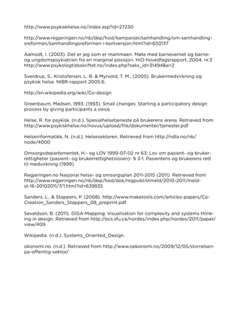 http://www.psykiskhelse.no/index.asp?id=27230
http://www.regjeringen.no/nb/dep/hod/kampanjer/samhandling/om-samhandling-
sreformen/samhandlingsreformen-i-kortversjon.html?id=650137
Aamodt, I. (2003). Det er jeg som er mammaen. Møte med barnevernet og barne-
og ungdomspsykiatrien fra en marginal posisjon. HiO-hovedfagsrapport, 2004, nr.3
http://www.psykologtidsskriftet.no/index.php?seks_id=31494&a=2
Sverdrup, S., Kristofersen, L. B. & Myrvold, T. M., (2005). Brukermedvirkning og
psykisk helse. NIBR-rapport 2005:6.
http://en.wikipedia.org/wiki/Co-design
Greenbaum, Madsen, 1993. (1993). Small changes: Starting a participatory design
process by giving participants a voice.
Helse, R. for psykisk. (n.d.). Spesialhelsetjeneste på brukerens arena. Retrieved from
http://www.psykiskhelse.no/novus/upload/file/dokumenter/tjenester.pdf
Helseinformatikk, N. (n.d.). Helsesektoren. Retrieved from http://ndla.no/nb/
node/4000
Omsorgsdepartementet, H.- og LOV 1999-07-02 nr 63: Lov om pasient- og bruker-
rettigheter (pasient- og brukerrettighetsloven)- § 3-1. Pasientens og brukerens rett
til medvirkning (1999).
Regjeringen.no Nasjonal helse- og omsorgsplan 2011-2015 (2011). Retrieved from
http://www.regjeringen.no/nb/dep/hod/dok/regpubl/stmeld/2010-2011/meld-
st-16-20102011/7/1.html?id=639835
Sanders, L., & Stappers, P. (2008). http://www.maketools.com/articles-papers/Co-
Creation_Sanders_Stappers_08_preprint.pdf.
Sevaldson, B. (2011). GIGA-Mapping: Visualisation for complexity and systems think-
ing in design. Retrieved from http://ocs.sfu.ca/nordes/index.php/nordes/2011/paper/
view/409
Wikipedia. (n.d.). Systems_Oriented_Design.
okonomi.no. (n.d.). Retrieved from http://www.oekonomi.no/2009/12/05/storrelsen-
pa-offentlig-sektor/
 