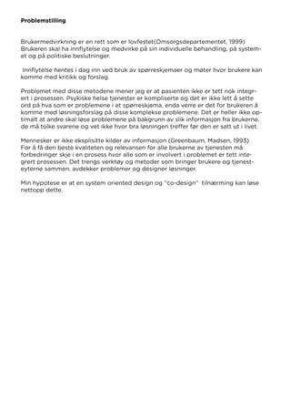 Problemstilling
Brukermedvirkning er en rett som er lovfestet(Omsorgsdepartementet, 1999)
Brukeren skal ha innflytelse og medvirke på sin individuelle behandling, på system-
et og på politiske beslutninger.
Innflytelse hentes i dag inn ved bruk av spørreskjemaer og møter hvor brukere kan
komme med kritikk og forslag.
Problemet med disse metodene mener jeg er at pasienten ikke er tett nok integr-
ert i prosessen. Psykiske helse tjenester er kompliserte og det er ikke lett å sette
ord på hva som er problemene i et spørreskjema, enda verre er det for brukeren å
komme med løsningsforslag på disse komplekse problemene. Det er heller ikke op-
timalt at andre skal løse problemene på bakgrunn av slik informasjon fra brukerne,
de må tolke svarene og vet ikke hvor bra løsningen treffer før den er satt ut i livet.
Mennesker er ikke eksplisitte kilder av informasjon (Greenbaum, Madsen, 1993)
For å få den beste kvaliteten og relevansen for alle brukerne av tjenesten må
forbedringer skje i en prosess hvor alle som er involvert i problemet er tett inte-
grert prosessen. Det trengs verktøy og metoder som bringer brukere og tjenest-
eyterne sammen, avdekker problemer og designer løsninger.
Min hypotese er at en system oriented design og ”co-design” tilnærming kan løse
nettopp dette.
 
